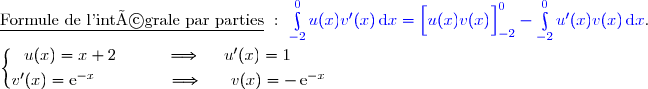 \underline{\text{Formule de l'intégrale par parties}}\ :\ {\blue{\int\limits_{-2}^0u(x)v'(x)\,\text{d}x=\left[\overset{}{u(x)v(x)}\right]\limits_{-2}^0-\int\limits_{-2}^0u'(x)v(x)\,\text{d}x}}. \\\\\left\lbrace\begin{matrix}u(x)=x+2\ \ \ \ \ \ \ \ \ \Longrightarrow\ \ \ \ u'(x)=1\ \ \ \ \ \\\overset{}{v'(x)=\text{e}^{-x}\ \ \ \ \ \ \ \ \ \ \ \ \ \Longrightarrow\ \ \ \ \ v(x)=-\,\text{e}^{-x}}\end{matrix}\right.